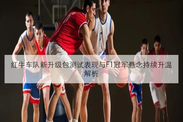 红牛车队新升级包测试表现与F1冠军悬念持续升温解析